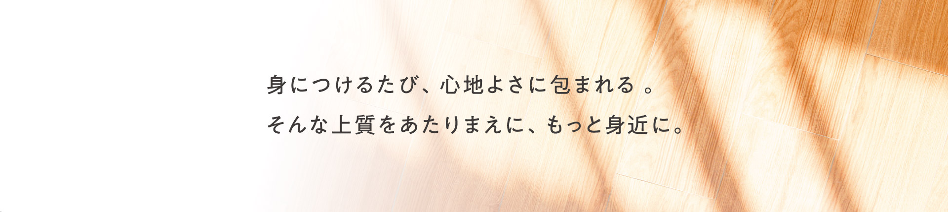 身につけるたび、心地よさに包まれる。そんな上質をあたりまえに、もっと身近に。